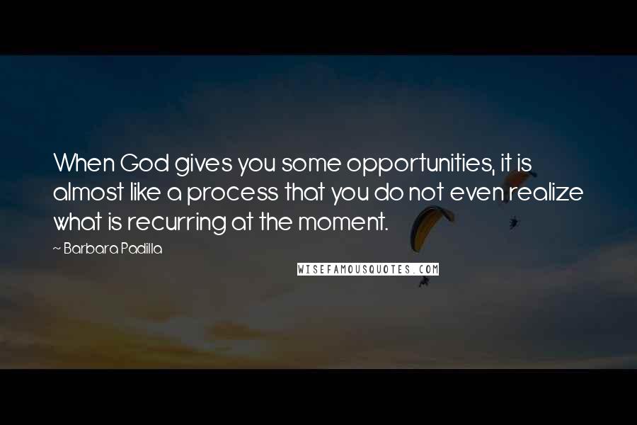 Barbara Padilla Quotes: When God gives you some opportunities, it is almost like a process that you do not even realize what is recurring at the moment.