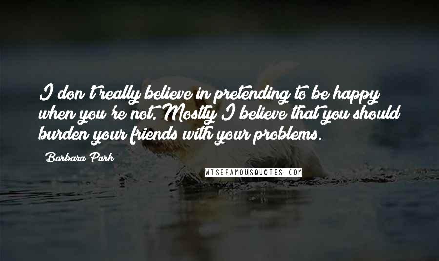 Barbara Park Quotes: I don't really believe in pretending to be happy when you're not. Mostly I believe that you should burden your friends with your problems.