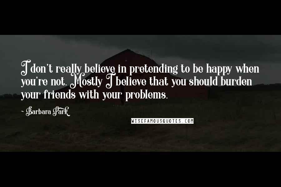 Barbara Park Quotes: I don't really believe in pretending to be happy when you're not. Mostly I believe that you should burden your friends with your problems.