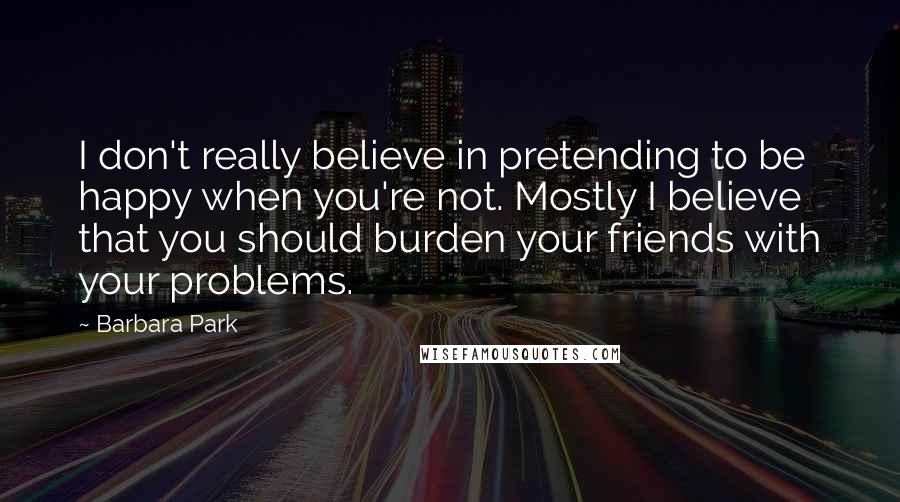 Barbara Park Quotes: I don't really believe in pretending to be happy when you're not. Mostly I believe that you should burden your friends with your problems.