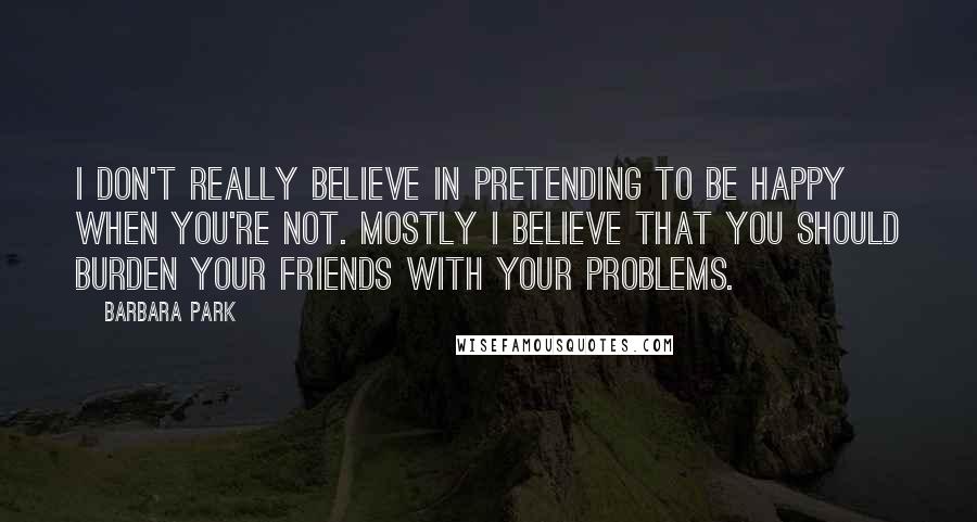 Barbara Park Quotes: I don't really believe in pretending to be happy when you're not. Mostly I believe that you should burden your friends with your problems.