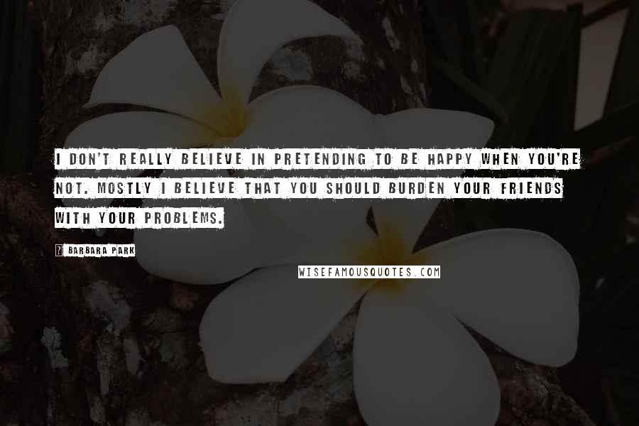Barbara Park Quotes: I don't really believe in pretending to be happy when you're not. Mostly I believe that you should burden your friends with your problems.