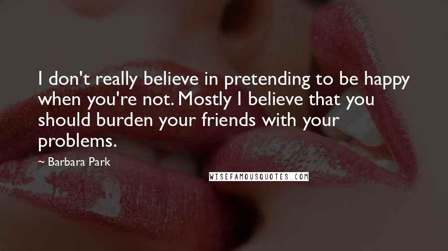 Barbara Park Quotes: I don't really believe in pretending to be happy when you're not. Mostly I believe that you should burden your friends with your problems.