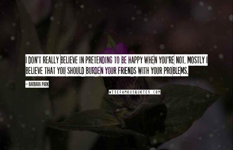 Barbara Park Quotes: I don't really believe in pretending to be happy when you're not. Mostly I believe that you should burden your friends with your problems.