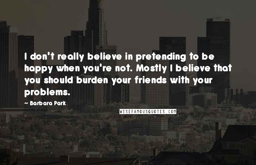 Barbara Park Quotes: I don't really believe in pretending to be happy when you're not. Mostly I believe that you should burden your friends with your problems.