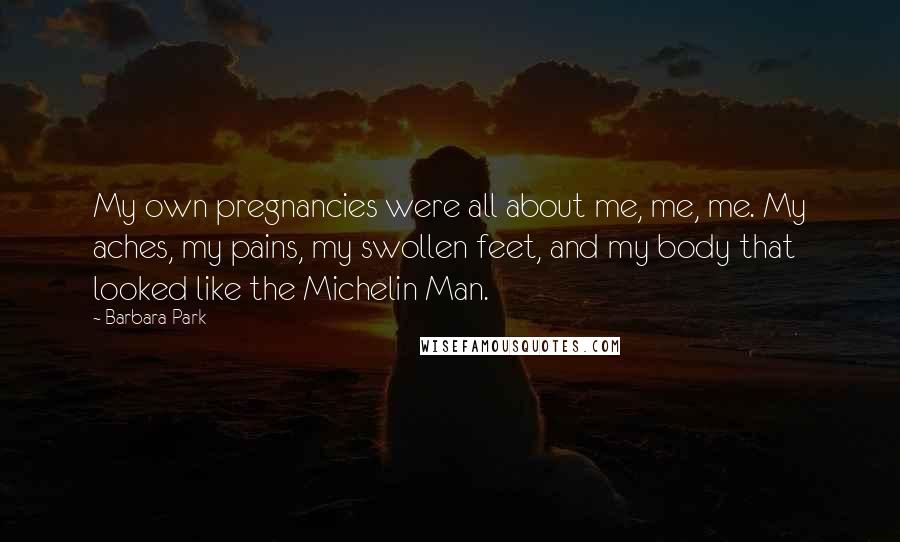 Barbara Park Quotes: My own pregnancies were all about me, me, me. My aches, my pains, my swollen feet, and my body that looked like the Michelin Man.