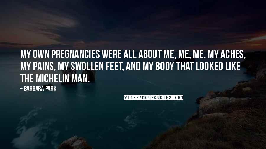 Barbara Park Quotes: My own pregnancies were all about me, me, me. My aches, my pains, my swollen feet, and my body that looked like the Michelin Man.