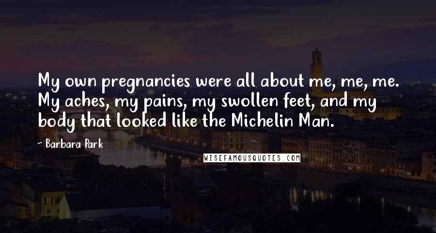 Barbara Park Quotes: My own pregnancies were all about me, me, me. My aches, my pains, my swollen feet, and my body that looked like the Michelin Man.