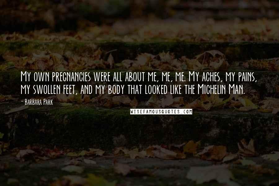 Barbara Park Quotes: My own pregnancies were all about me, me, me. My aches, my pains, my swollen feet, and my body that looked like the Michelin Man.
