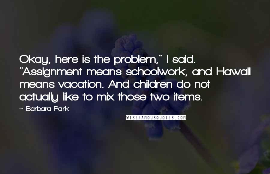 Barbara Park Quotes: Okay, here is the problem," I said. "Assignment means schoolwork, and Hawaii means vacation. And children do not actually like to mix those two items.