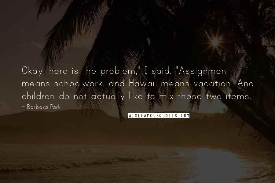 Barbara Park Quotes: Okay, here is the problem," I said. "Assignment means schoolwork, and Hawaii means vacation. And children do not actually like to mix those two items.