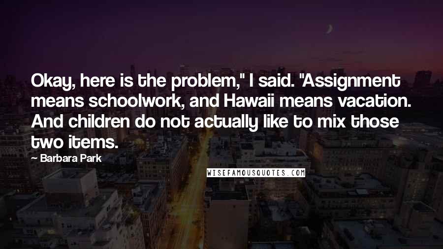 Barbara Park Quotes: Okay, here is the problem," I said. "Assignment means schoolwork, and Hawaii means vacation. And children do not actually like to mix those two items.