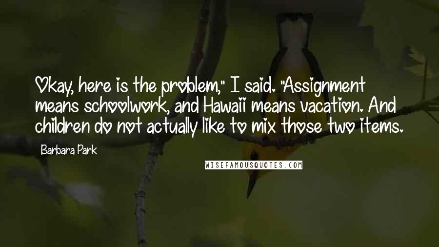 Barbara Park Quotes: Okay, here is the problem," I said. "Assignment means schoolwork, and Hawaii means vacation. And children do not actually like to mix those two items.