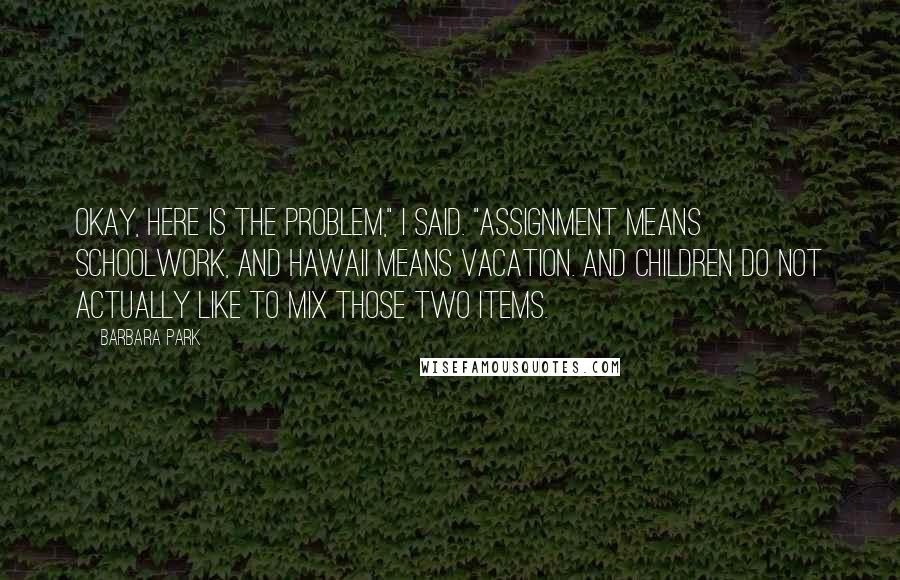 Barbara Park Quotes: Okay, here is the problem," I said. "Assignment means schoolwork, and Hawaii means vacation. And children do not actually like to mix those two items.