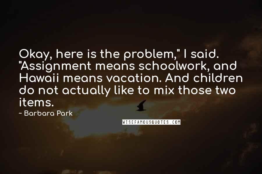 Barbara Park Quotes: Okay, here is the problem," I said. "Assignment means schoolwork, and Hawaii means vacation. And children do not actually like to mix those two items.