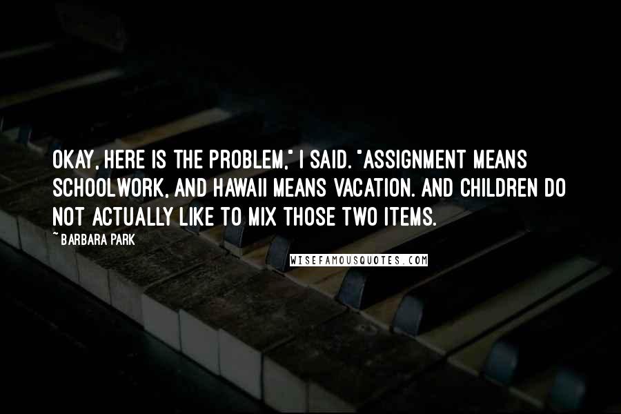 Barbara Park Quotes: Okay, here is the problem," I said. "Assignment means schoolwork, and Hawaii means vacation. And children do not actually like to mix those two items.