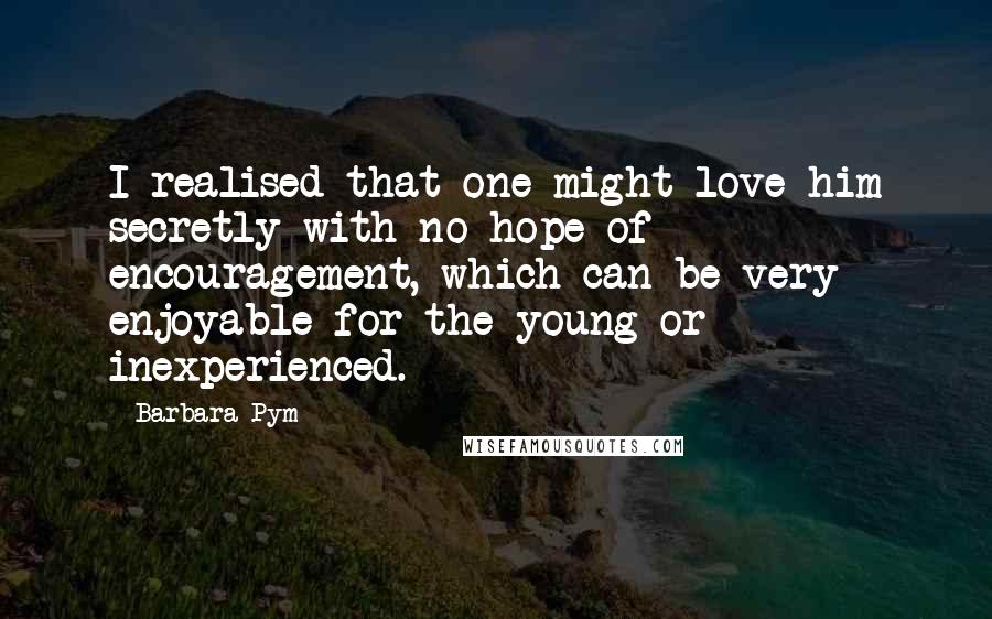 Barbara Pym Quotes: I realised that one might love him secretly with no hope of encouragement, which can be very enjoyable for the young or inexperienced.