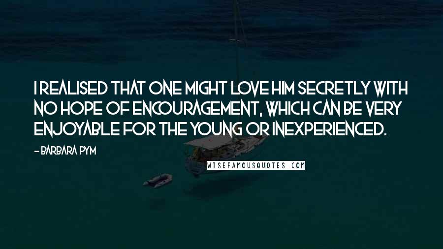 Barbara Pym Quotes: I realised that one might love him secretly with no hope of encouragement, which can be very enjoyable for the young or inexperienced.