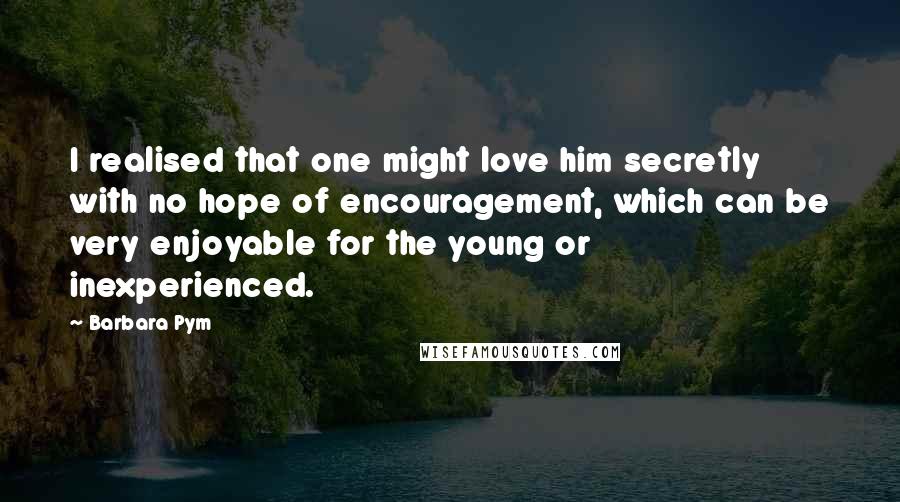 Barbara Pym Quotes: I realised that one might love him secretly with no hope of encouragement, which can be very enjoyable for the young or inexperienced.