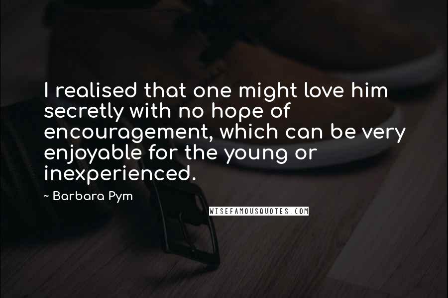 Barbara Pym Quotes: I realised that one might love him secretly with no hope of encouragement, which can be very enjoyable for the young or inexperienced.