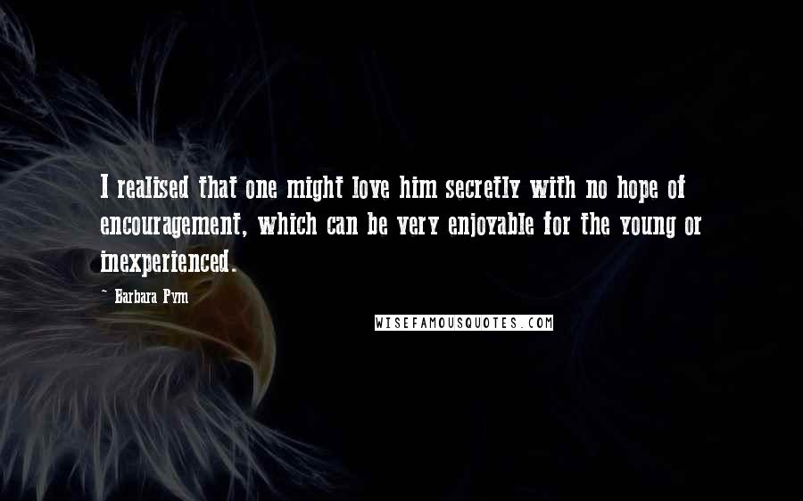 Barbara Pym Quotes: I realised that one might love him secretly with no hope of encouragement, which can be very enjoyable for the young or inexperienced.