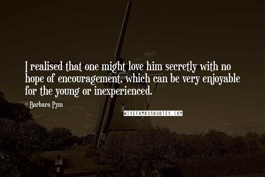 Barbara Pym Quotes: I realised that one might love him secretly with no hope of encouragement, which can be very enjoyable for the young or inexperienced.