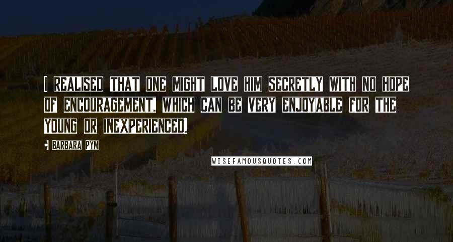 Barbara Pym Quotes: I realised that one might love him secretly with no hope of encouragement, which can be very enjoyable for the young or inexperienced.