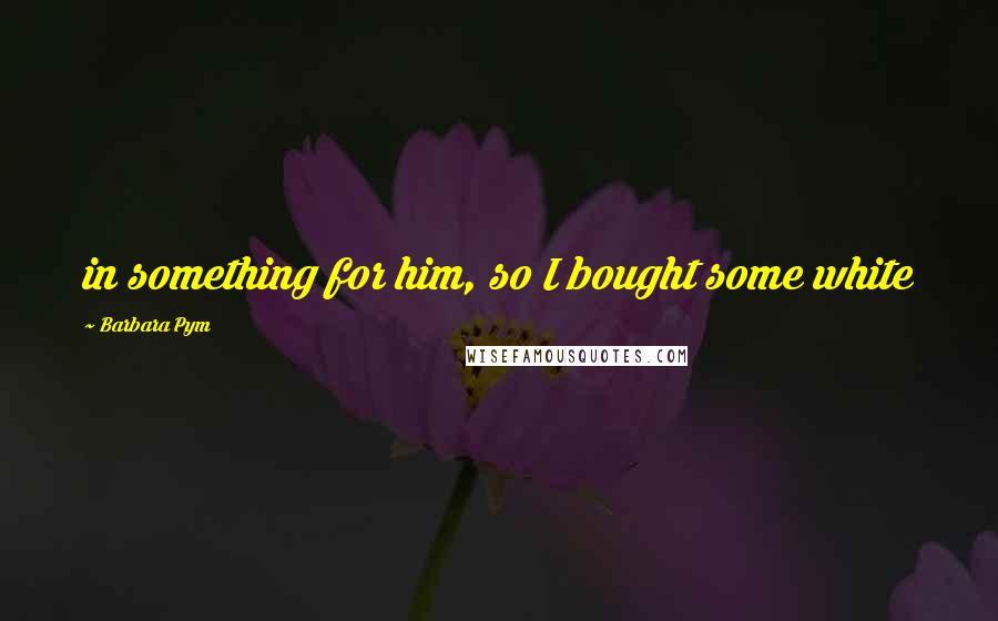 Barbara Pym Quotes: in something for him, so I bought some white
