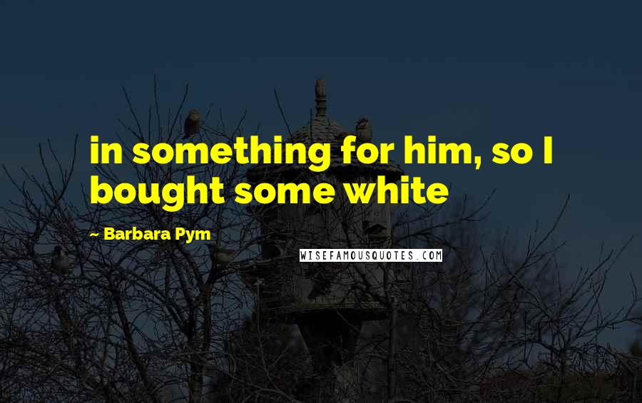 Barbara Pym Quotes: in something for him, so I bought some white