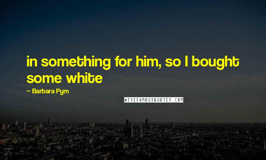 Barbara Pym Quotes: in something for him, so I bought some white