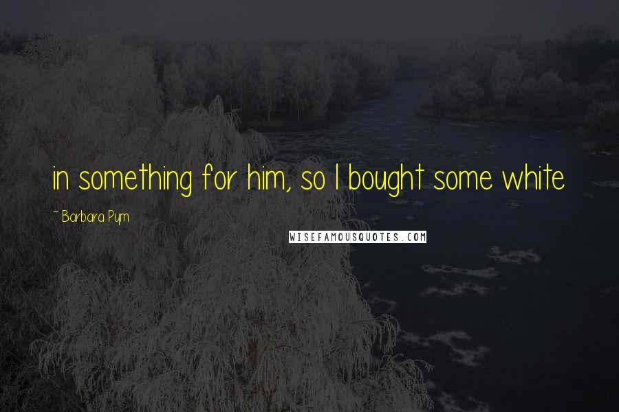 Barbara Pym Quotes: in something for him, so I bought some white