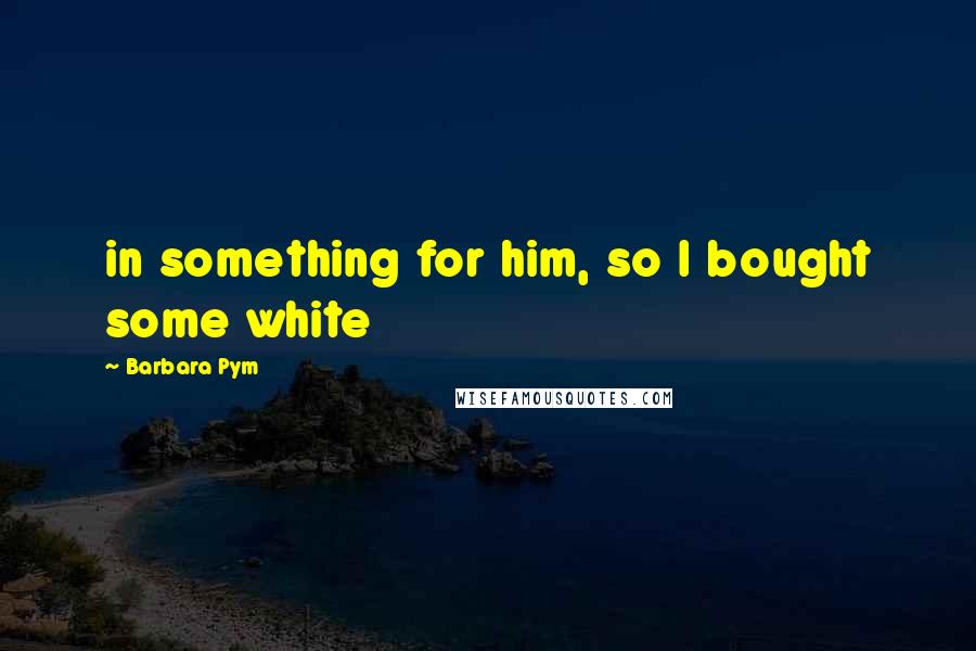 Barbara Pym Quotes: in something for him, so I bought some white
