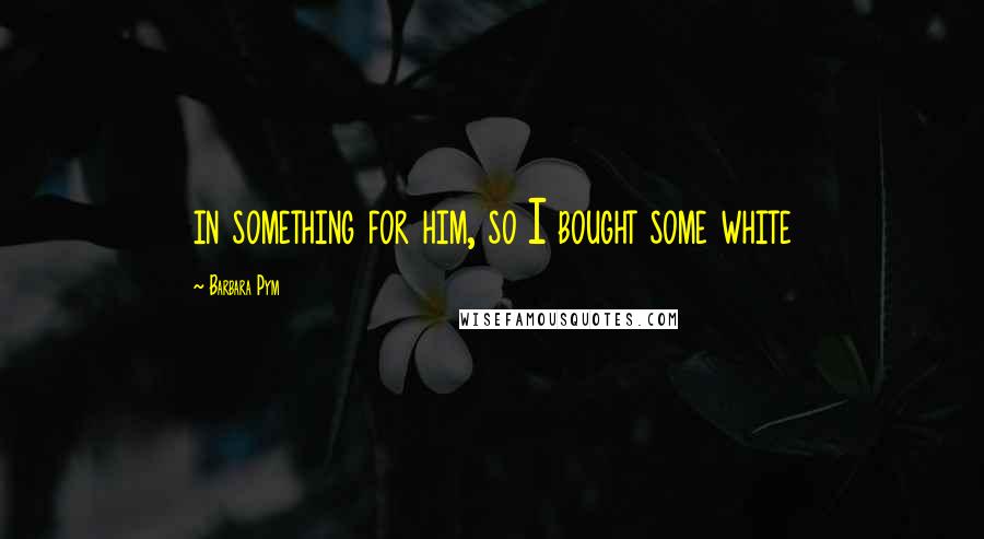 Barbara Pym Quotes: in something for him, so I bought some white