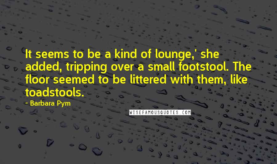 Barbara Pym Quotes: It seems to be a kind of lounge,' she added, tripping over a small footstool. The floor seemed to be littered with them, like toadstools.