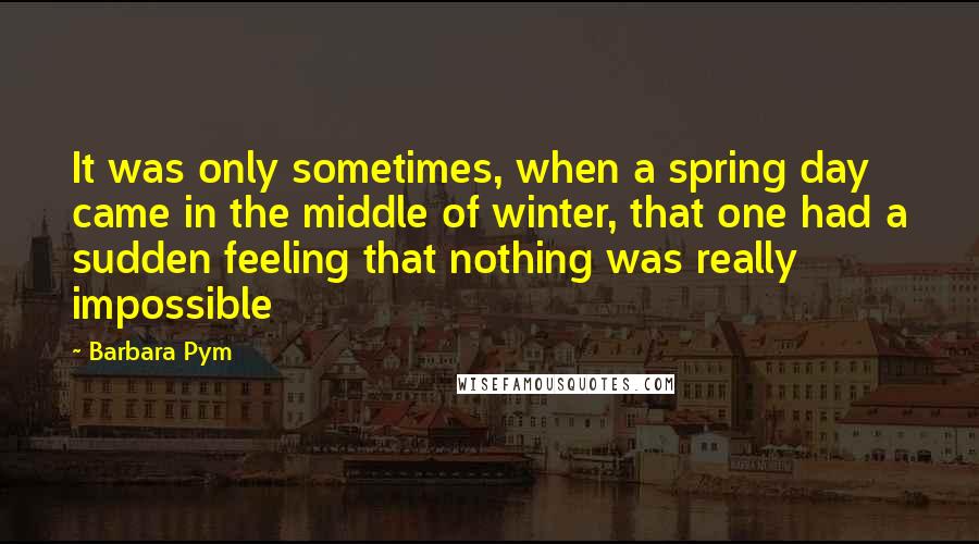 Barbara Pym Quotes: It was only sometimes, when a spring day came in the middle of winter, that one had a sudden feeling that nothing was really impossible