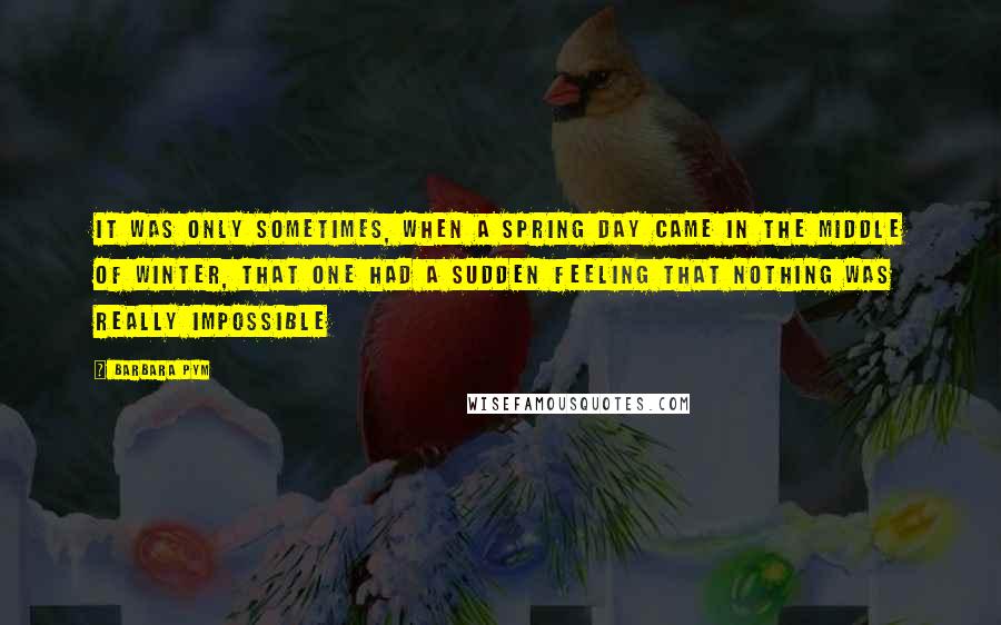 Barbara Pym Quotes: It was only sometimes, when a spring day came in the middle of winter, that one had a sudden feeling that nothing was really impossible