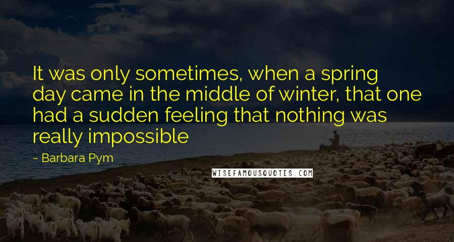 Barbara Pym Quotes: It was only sometimes, when a spring day came in the middle of winter, that one had a sudden feeling that nothing was really impossible