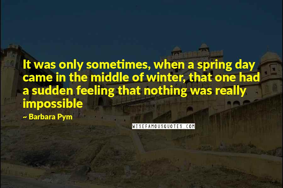 Barbara Pym Quotes: It was only sometimes, when a spring day came in the middle of winter, that one had a sudden feeling that nothing was really impossible