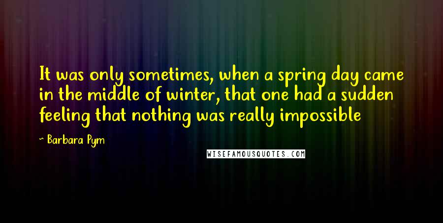 Barbara Pym Quotes: It was only sometimes, when a spring day came in the middle of winter, that one had a sudden feeling that nothing was really impossible