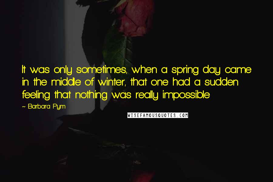 Barbara Pym Quotes: It was only sometimes, when a spring day came in the middle of winter, that one had a sudden feeling that nothing was really impossible