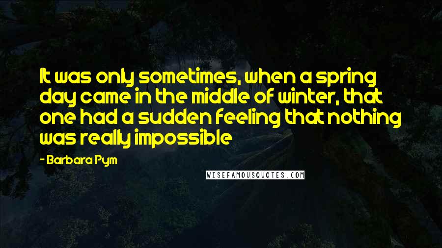 Barbara Pym Quotes: It was only sometimes, when a spring day came in the middle of winter, that one had a sudden feeling that nothing was really impossible