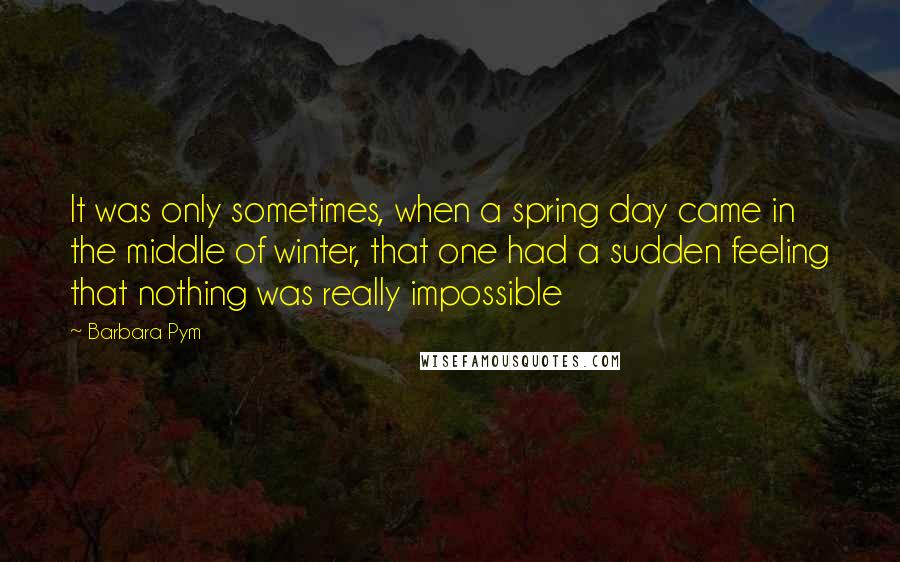 Barbara Pym Quotes: It was only sometimes, when a spring day came in the middle of winter, that one had a sudden feeling that nothing was really impossible