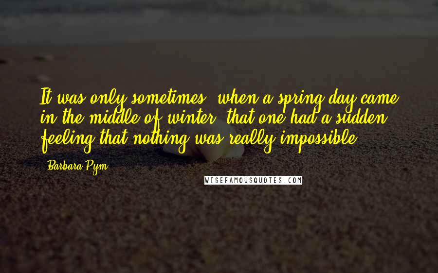 Barbara Pym Quotes: It was only sometimes, when a spring day came in the middle of winter, that one had a sudden feeling that nothing was really impossible