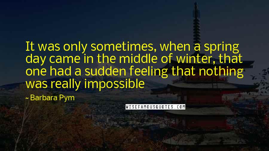 Barbara Pym Quotes: It was only sometimes, when a spring day came in the middle of winter, that one had a sudden feeling that nothing was really impossible