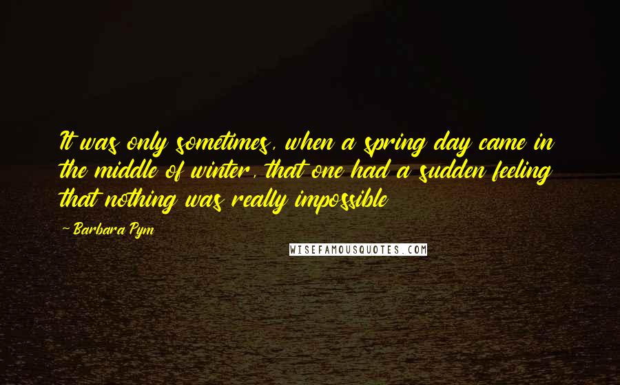 Barbara Pym Quotes: It was only sometimes, when a spring day came in the middle of winter, that one had a sudden feeling that nothing was really impossible