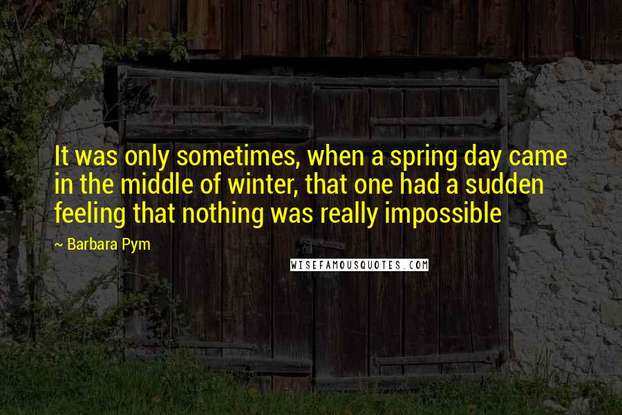 Barbara Pym Quotes: It was only sometimes, when a spring day came in the middle of winter, that one had a sudden feeling that nothing was really impossible