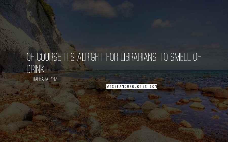 Barbara Pym Quotes: Of course it's alright for librarians to smell of drink.