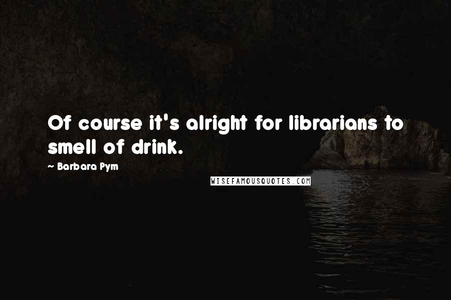 Barbara Pym Quotes: Of course it's alright for librarians to smell of drink.