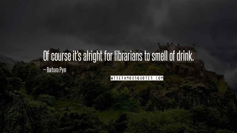 Barbara Pym Quotes: Of course it's alright for librarians to smell of drink.