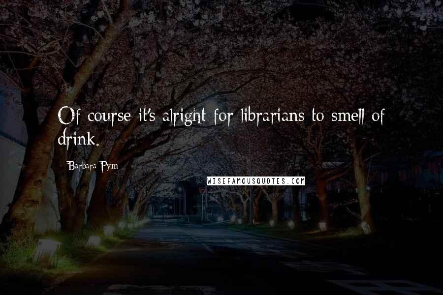 Barbara Pym Quotes: Of course it's alright for librarians to smell of drink.